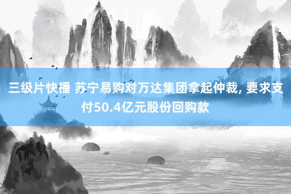 三级片快播 苏宁易购对万达集团拿起仲裁， 要求支付50.4亿元股份回购款