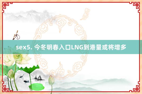 sex5. 今冬明春入口LNG到港量或将增多