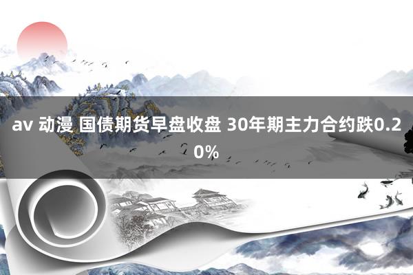 av 动漫 国债期货早盘收盘 30年期主力合约跌0.20%