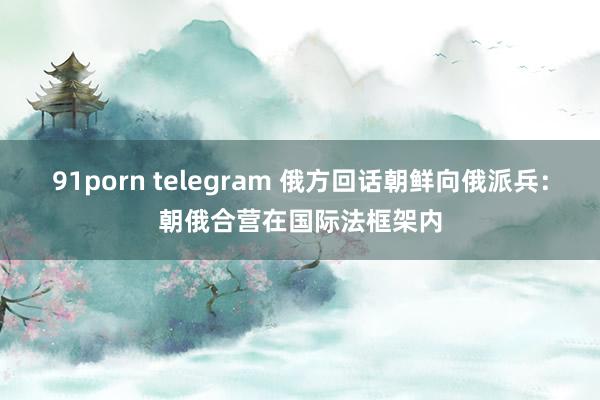 91porn telegram 俄方回话朝鲜向俄派兵：朝俄合营在国际法框架内