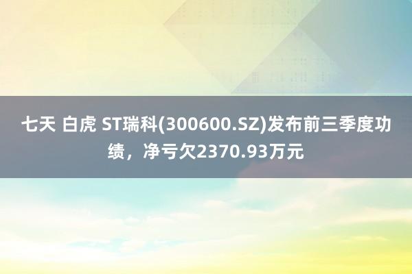 七天 白虎 ST瑞科(300600.SZ)发布前三季度功绩，净亏欠2370.93万元