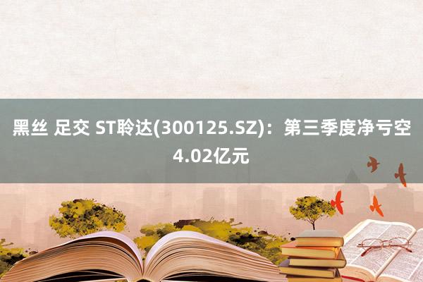 黑丝 足交 ST聆达(300125.SZ)：第三季度净亏空4.02亿元