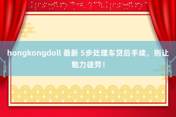 hongkongdoll 最新 5步处理车贷后手续，别让勉力徒劳！