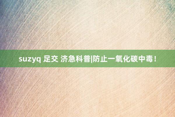 suzyq 足交 济急科普|防止一氧化碳中毒！