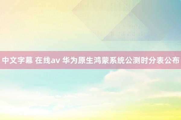 中文字幕 在线av 华为原生鸿蒙系统公测时分表公布