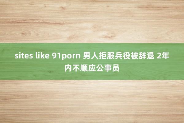 sites like 91porn 男人拒服兵役被辞退 2年内不顺应公事员