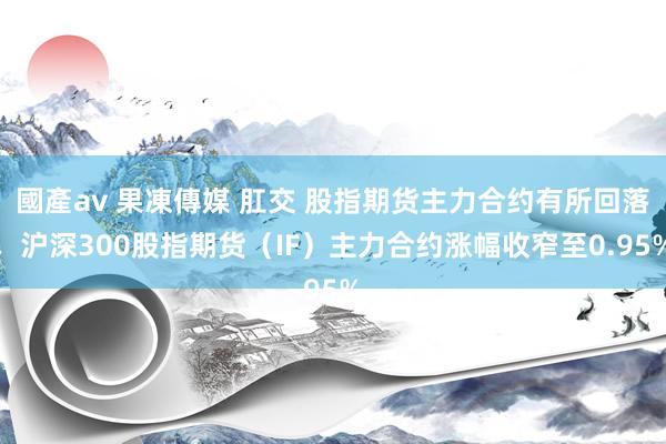 國產av 果凍傳媒 肛交 股指期货主力合约有所回落，沪深300股指期货（IF）主力合约涨幅收窄至0.95%