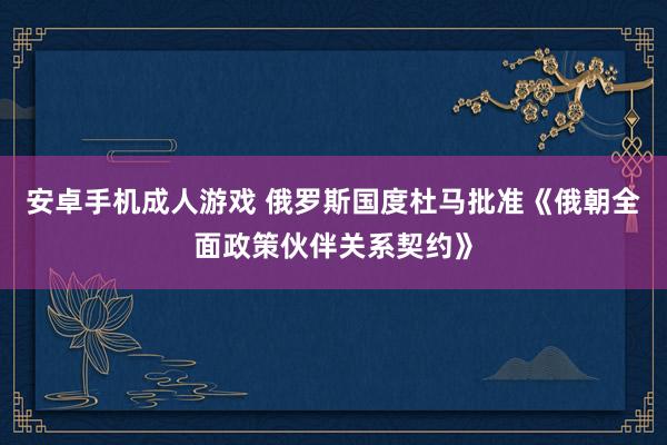 安卓手机成人游戏 俄罗斯国度杜马批准《俄朝全面政策伙伴关系契约》