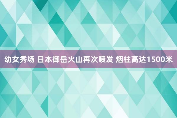 幼女秀场 日本御岳火山再次喷发 烟柱高达1500米