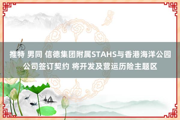 推特 男同 信德集团附属STAHS与香港海洋公园公司签订契约 将开发及营运历险主题区