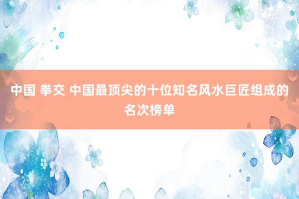 中国 拳交 中国最顶尖的十位知名风水巨匠组成的名次榜单