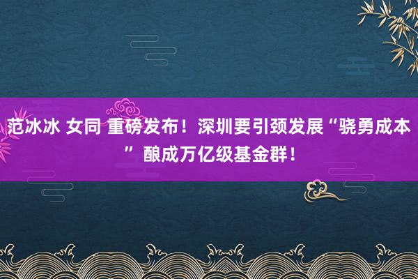 范冰冰 女同 重磅发布！深圳要引颈发展“骁勇成本” 酿成万亿级基金群！