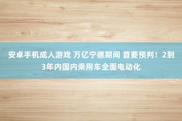 安卓手机成人游戏 万亿宁德期间 首要预判！2到3年内国内乘用车全面电动化