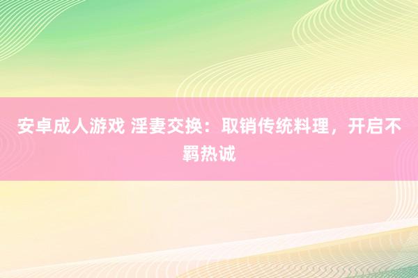 安卓成人游戏 淫妻交换：取销传统料理，开启不羁热诚