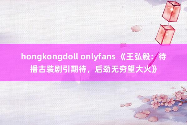 hongkongdoll onlyfans 《王弘毅：待播古装剧引期待，后劲无穷望大火》