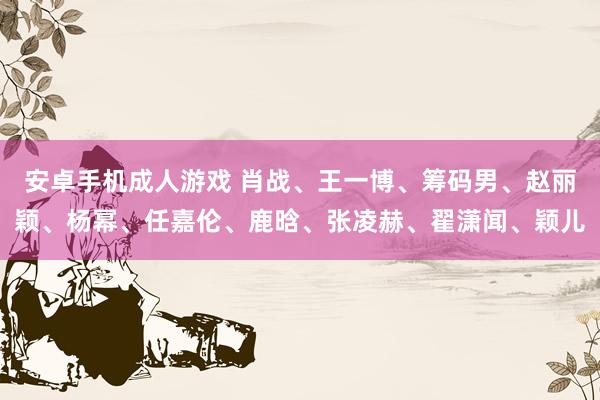 安卓手机成人游戏 肖战、王一博、筹码男、赵丽颖、杨幂、任嘉伦、鹿晗、张凌赫、翟潇闻、颖儿