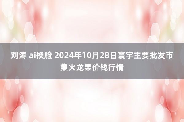 刘涛 ai换脸 2024年10月28日寰宇主要批发市集火龙果价钱行情