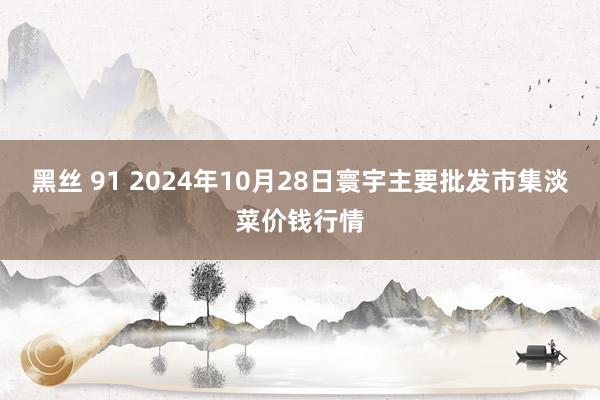 黑丝 91 2024年10月28日寰宇主要批发市集淡菜价钱行情