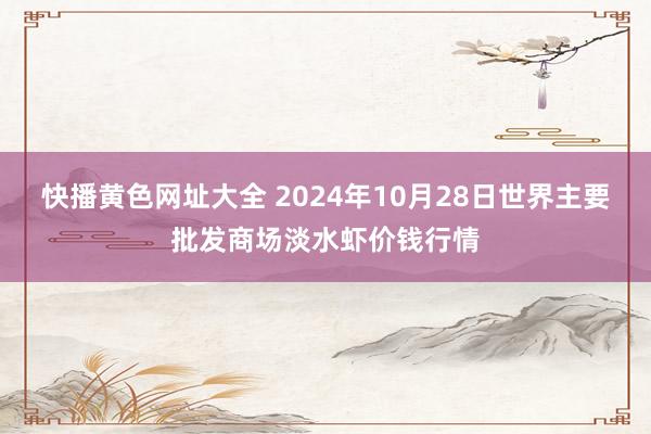 快播黄色网址大全 2024年10月28日世界主要批发商场淡水虾价钱行情