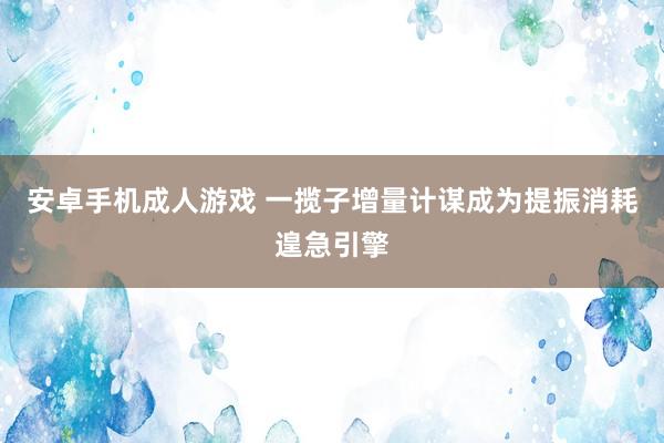 安卓手机成人游戏 一揽子增量计谋成为提振消耗遑急引擎