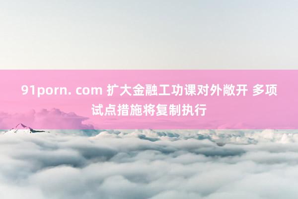 91porn. com 扩大金融工功课对外敞开 多项试点措施将复制执行