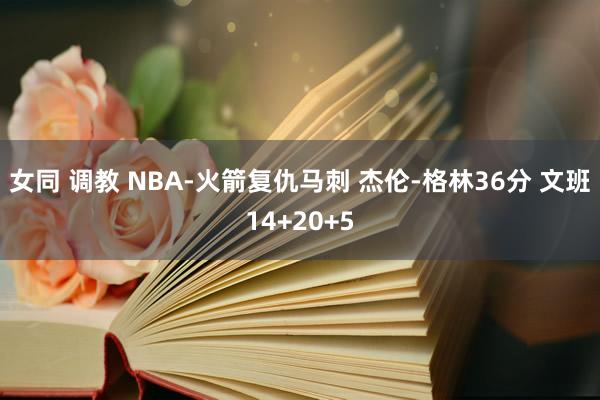 女同 调教 NBA-火箭复仇马刺 杰伦-格林36分 文班14+20+5