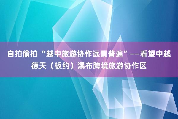 自拍偷拍 “越中旅游协作远景普遍”——看望中越德天（板约）瀑布跨境旅游协作区