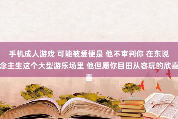 手机成人游戏 可能被爱便是 他不审判你 在东说念主生这个大型游乐场里 他但愿你目田从容玩的欣喜