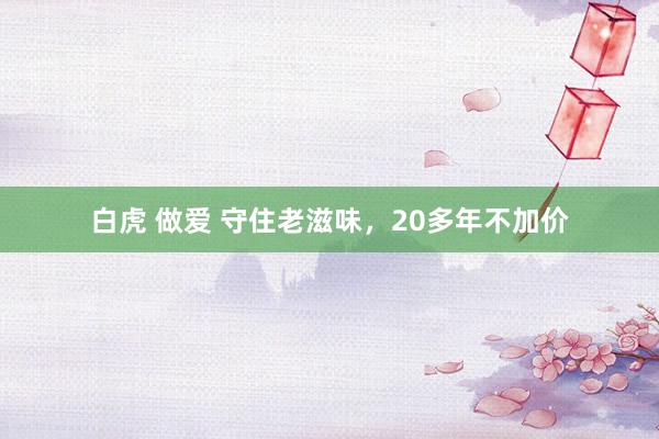 白虎 做爱 守住老滋味，20多年不加价