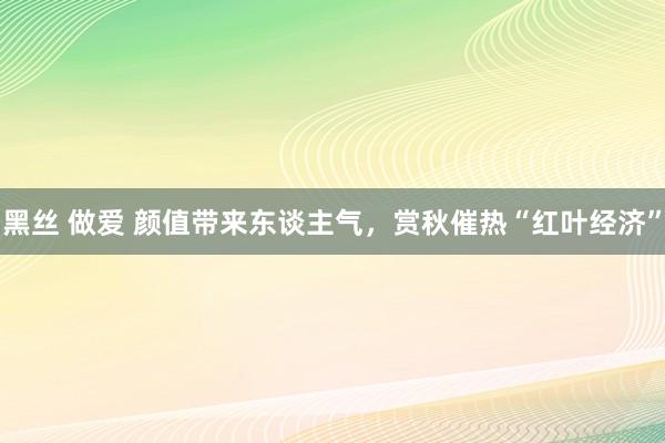 黑丝 做爱 颜值带来东谈主气，赏秋催热“红叶经济”