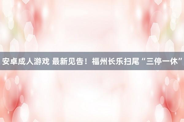 安卓成人游戏 最新见告！福州长乐扫尾“三停一休”