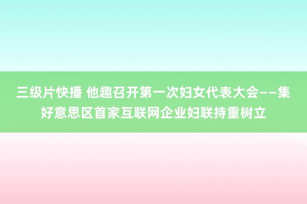 三级片快播 他趣召开第一次妇女代表大会——集好意思区首家互联网企业妇联持重树立