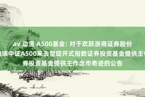 av 动漫 A500基金: 对于欢跃浙商证券股份有限公司为华泰柏瑞中证A500来去型绽开式指数证券投资基金提供主作念市奇迹的公告