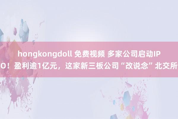 hongkongdoll 免费视频 多家公司启动IPO！盈利逾1亿元，这家新三板公司“改说念”北交所