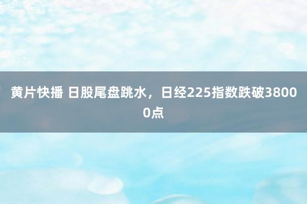 黄片快播 日股尾盘跳水，日经225指数跌破38000点