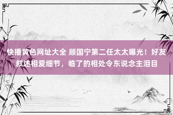 快播黄色网址大全 顾国宁第二任太太曝光！好友叙述相爱细节，临了的相处令东说念主泪目