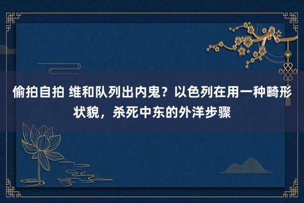 偷拍自拍 维和队列出内鬼？以色列在用一种畸形状貌，杀死中东的外洋步骤