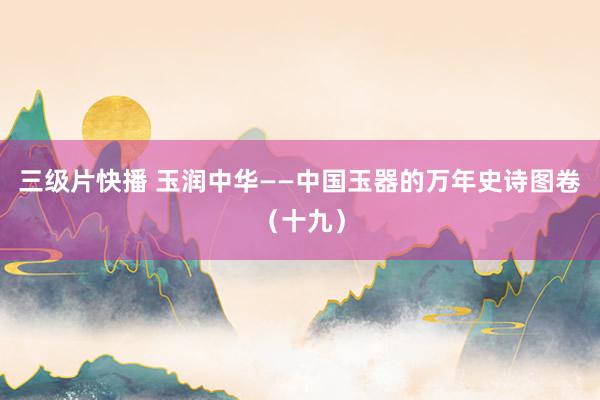 三级片快播 玉润中华——中国玉器的万年史诗图卷（十九）