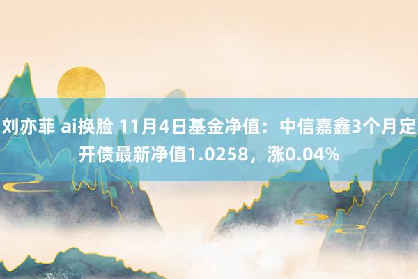 刘亦菲 ai换脸 11月4日基金净值：中信嘉鑫3个月定开债最新净值1.0258，涨0.04%