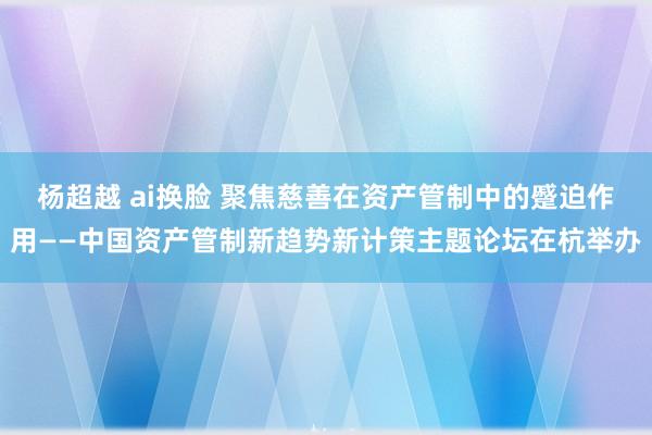 杨超越 ai换脸 聚焦慈善在资产管制中的蹙迫作用——中国资产管制新趋势新计策主题论坛在杭举办