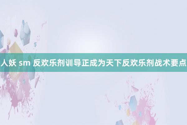 人妖 sm 反欢乐剂训导正成为天下反欢乐剂战术要点