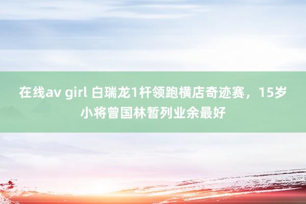 在线av girl 白瑞龙1杆领跑横店奇迹赛，15岁小将曾国林暂列业余最好