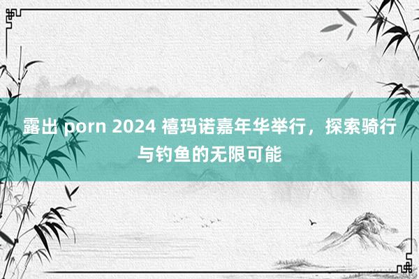 露出 porn 2024 禧玛诺嘉年华举行，探索骑行与钓鱼的无限可能