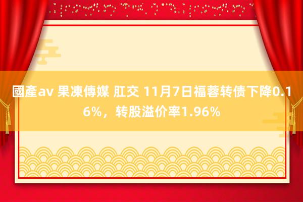 國產av 果凍傳媒 肛交 11月7日福蓉转债下降0.16%，转股溢价率1.96%