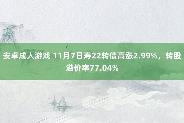 安卓成人游戏 11月7日寿22转债高涨2.99%，转股溢价率77.04%