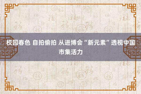 校园春色 自拍偷拍 从进博会“新元素”透视中国市集活力