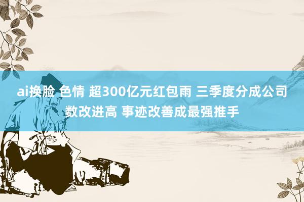 ai换脸 色情 超300亿元红包雨 三季度分成公司数改进高 事迹改善成最强推手