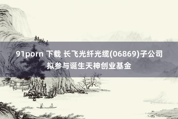 91porn 下载 长飞光纤光缆(06869)子公司拟参与诞生天神创业基金