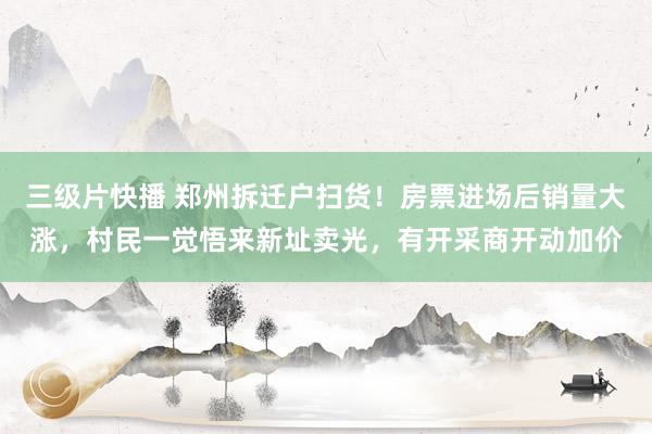 三级片快播 郑州拆迁户扫货！房票进场后销量大涨，村民一觉悟来新址卖光，有开采商开动加价