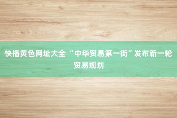 快播黄色网址大全 “中华贸易第一街”发布新一轮贸易规划